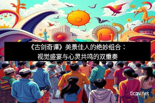 《古剑奇谭》美景佳人的绝妙组合：视觉盛宴与心灵共鸣的双重奏